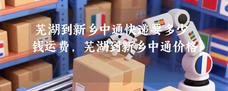 芜湖到新乡中通快递要多少钱运费，芜湖到新乡中通价格
