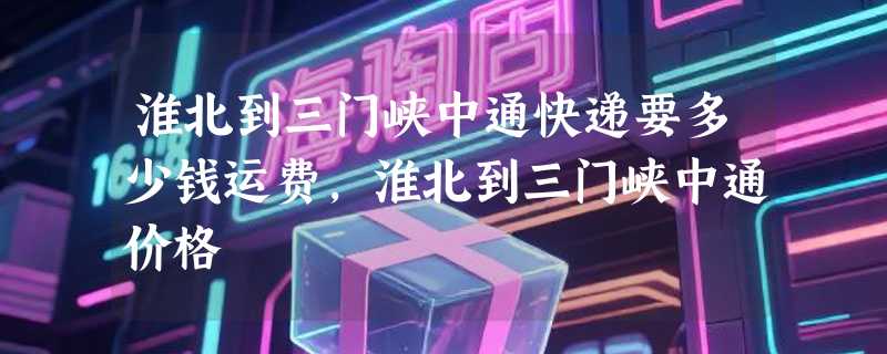 淮北到三门峡中通快递要多少钱运费，淮北到三门峡中通价格