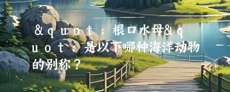 "根口水母"是以下哪种海洋动物的别称？
