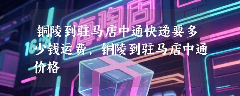 铜陵到驻马店中通快递要多少钱运费，铜陵到驻马店中通价格