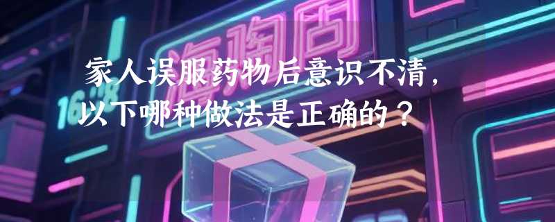 家人误服药物后意识不清，以下哪种做法是正确的？