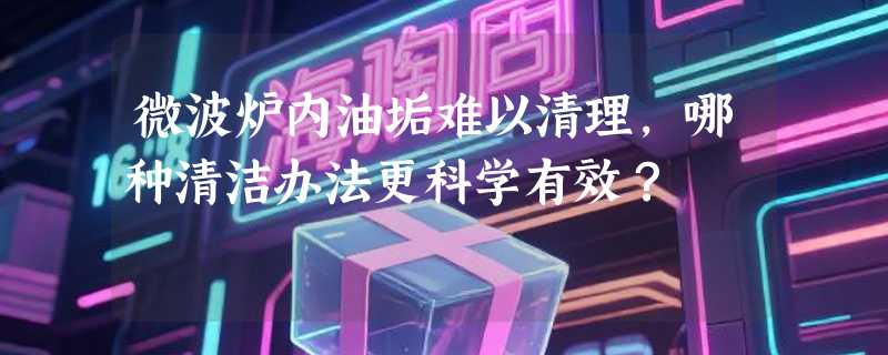 微波炉内油垢难以清理，哪种清洁办法更科学有效？