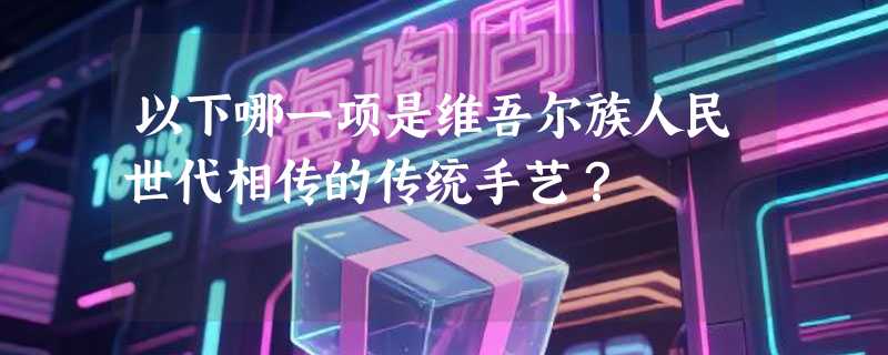 以下哪一项是维吾尔族人民世代相传的传统手艺？