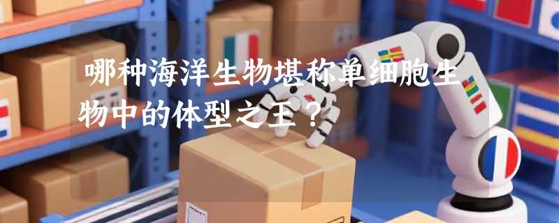 哪种海洋生物堪称单细胞生物中的体型之王？