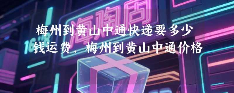 梅州到黄山中通快递要多少钱运费，梅州到黄山中通价格
