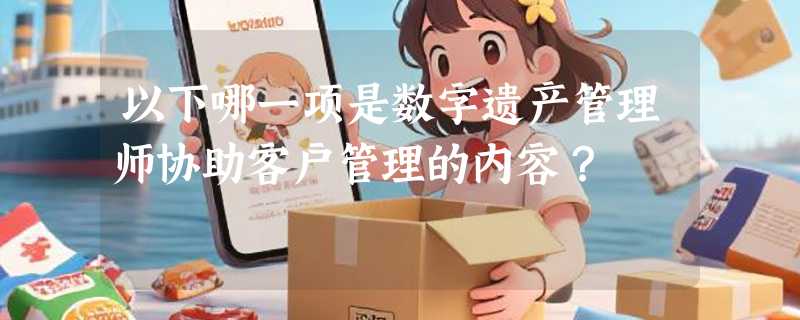 以下哪一项是数字遗产管理师协助客户管理的内容？