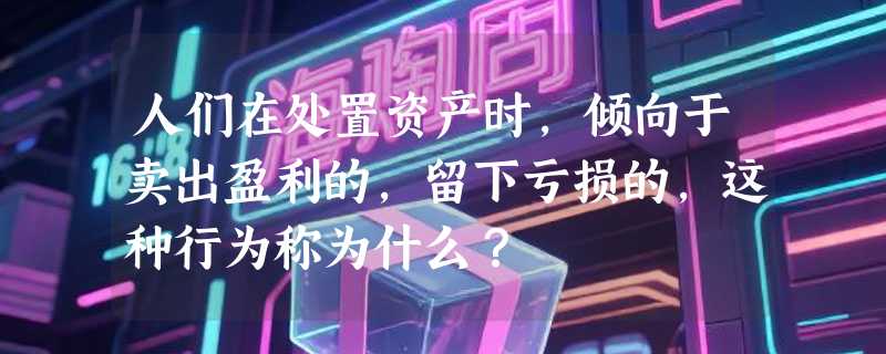 人们在处置资产时，倾向于卖出盈利的，留下亏损的，这种行为称为什么？