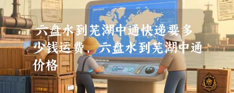 六盘水到芜湖中通快递要多少钱运费，六盘水到芜湖中通价格