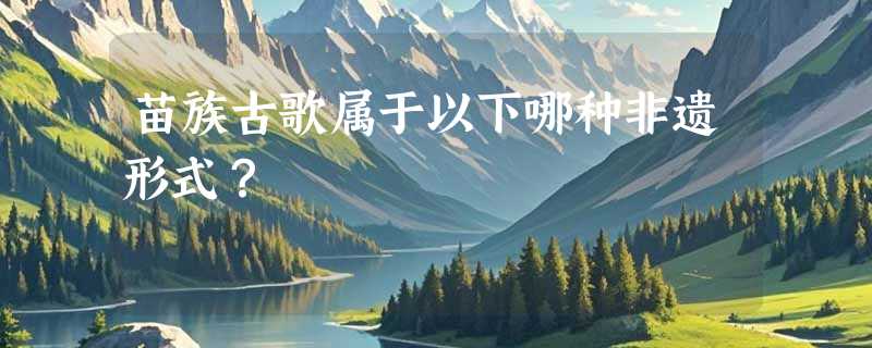 苗族古歌属于以下哪种非遗形式？