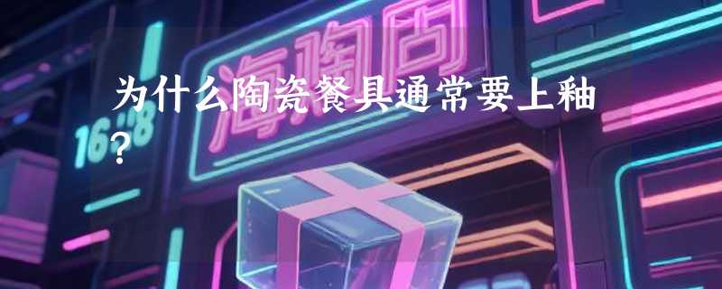 为什么陶瓷餐具通常要上釉？