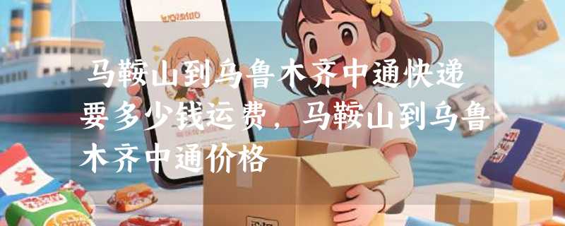 马鞍山到乌鲁木齐中通快递要多少钱运费，马鞍山到乌鲁木齐中通价格