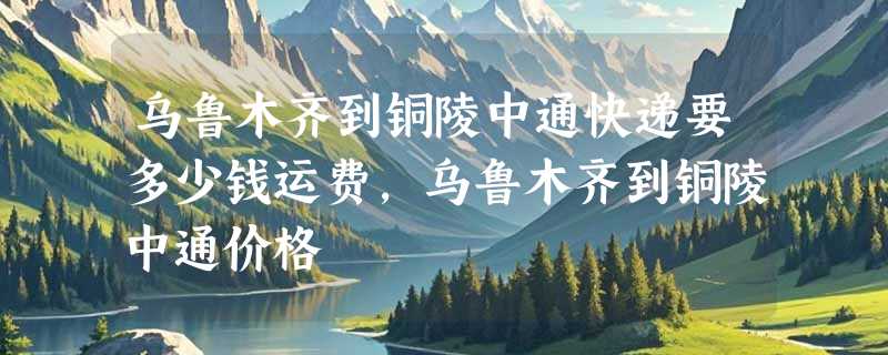 乌鲁木齐到铜陵中通快递要多少钱运费，乌鲁木齐到铜陵中通价格