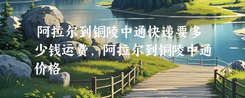 阿拉尔到铜陵中通快递要多少钱运费，阿拉尔到铜陵中通价格