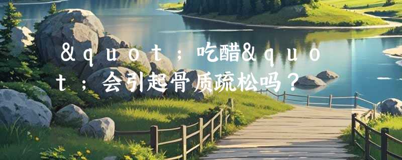 "吃醋"会引起骨质疏松吗？