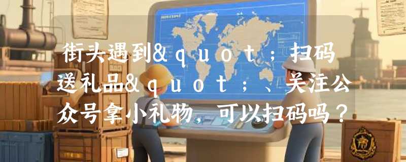 街头遇到"扫码送礼品"、关注公众号拿小礼物，可以扫码吗？