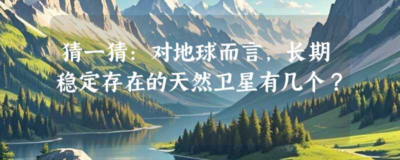 猜一猜：对地球而言，长期稳定存在的天然卫星有几个？