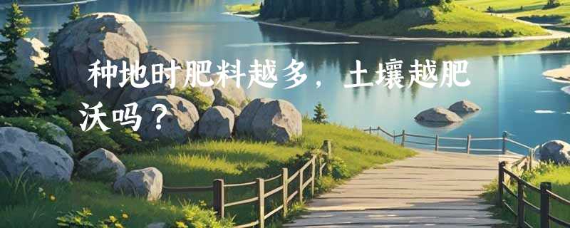 种地时肥料越多，土壤越肥沃吗？