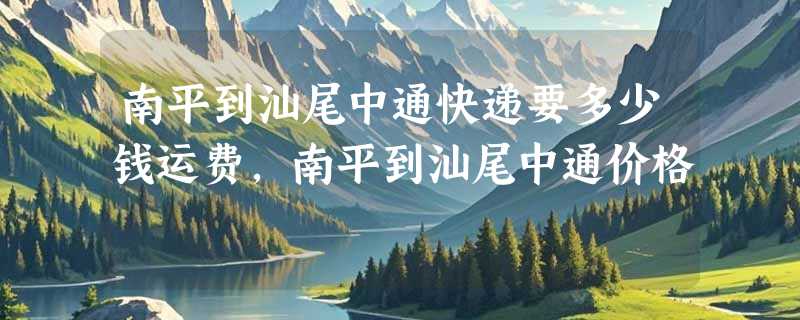 南平到汕尾中通快递要多少钱运费，南平到汕尾中通价格