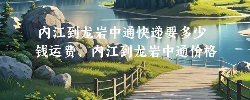 内江到龙岩中通快递要多少钱运费，内江到龙岩中通价格