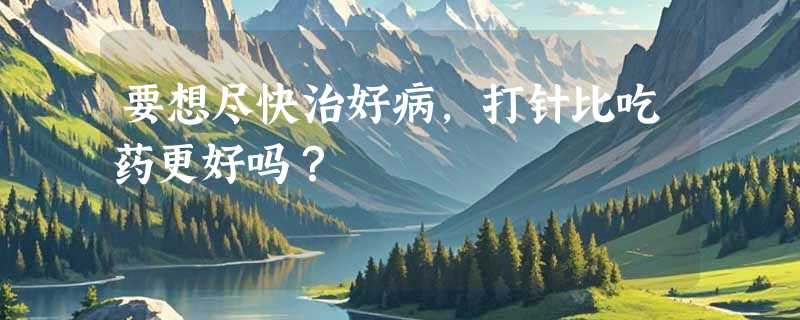 要想尽快治好病，打针比吃药更好吗？