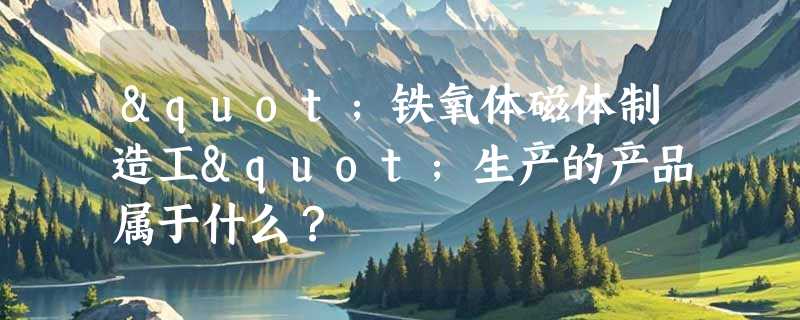 "铁氧体磁体制造工"生产的产品属于什么？