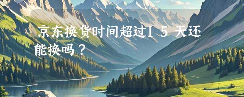 京东换货时间超过15天还能换吗？