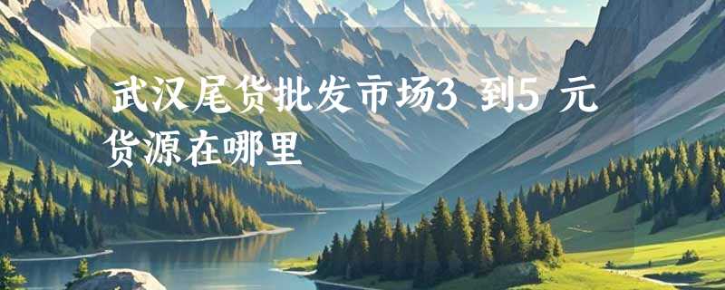 武汉尾货批发市场3到5元货源在哪里