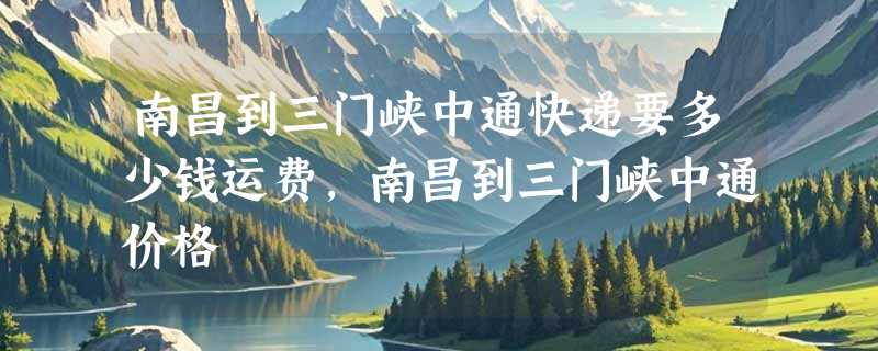 南昌到三门峡中通快递要多少钱运费，南昌到三门峡中通价格