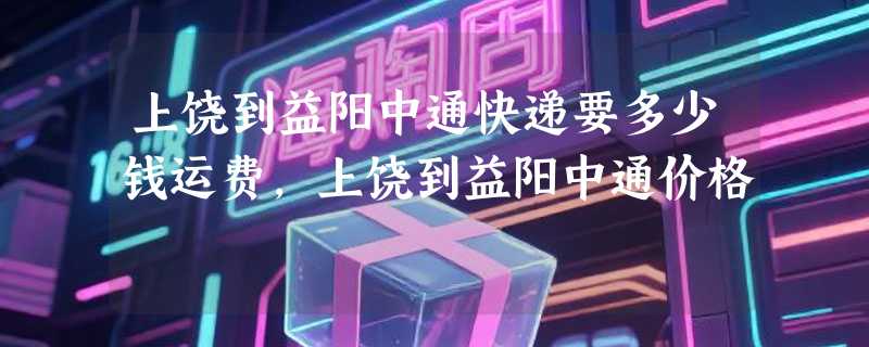 上饶到益阳中通快递要多少钱运费，上饶到益阳中通价格