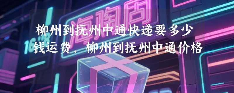 柳州到抚州中通快递要多少钱运费，柳州到抚州中通价格