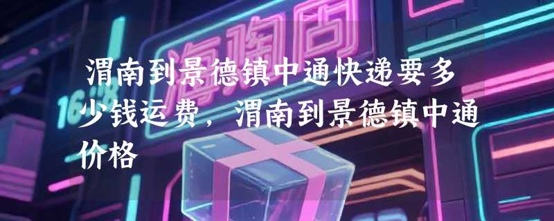 渭南到景德镇中通快递要多少钱运费，渭南到景德镇中通价格