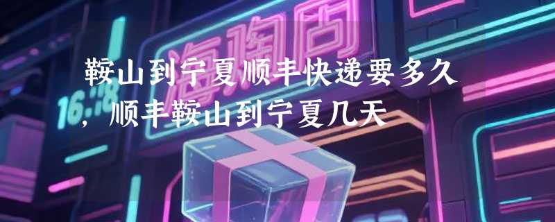 鞍山到宁夏顺丰快递要多久，顺丰鞍山到宁夏几天