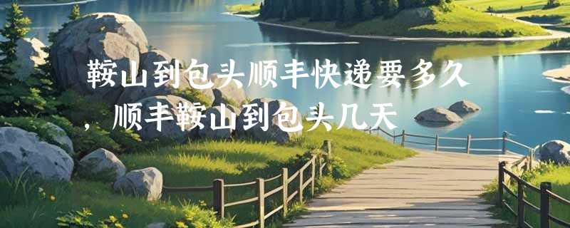 鞍山到包头顺丰快递要多久，顺丰鞍山到包头几天