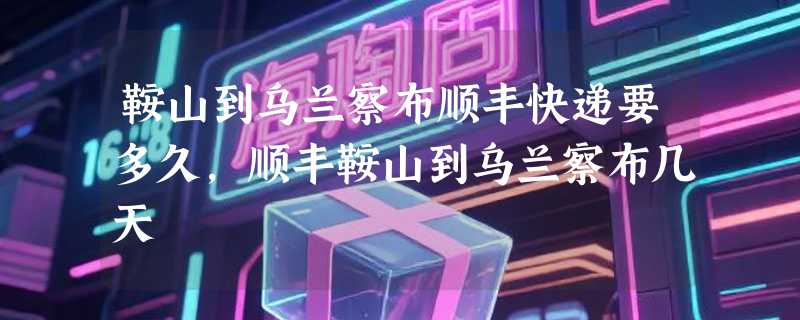 鞍山到乌兰察布顺丰快递要多久，顺丰鞍山到乌兰察布几天