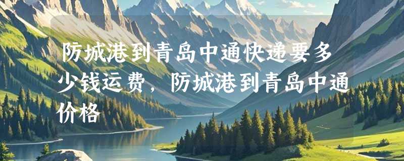 防城港到青岛中通快递要多少钱运费，防城港到青岛中通价格