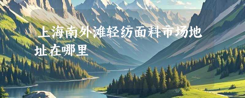 上海南外滩轻纺面料市场地址在哪里