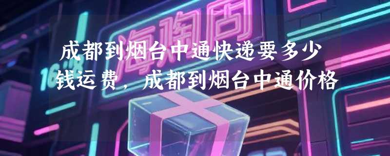 成都到烟台中通快递要多少钱运费，成都到烟台中通价格