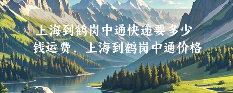 上海到鹤岗中通快递要多少钱运费，上海到鹤岗中通价格