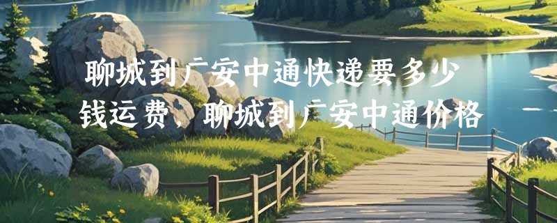 聊城到广安中通快递要多少钱运费，聊城到广安中通价格
