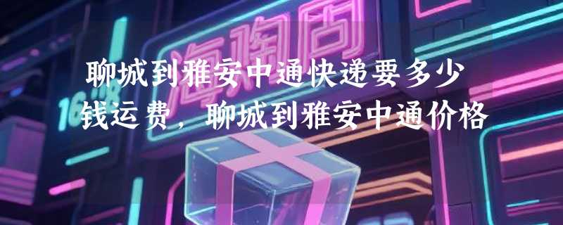 聊城到雅安中通快递要多少钱运费，聊城到雅安中通价格