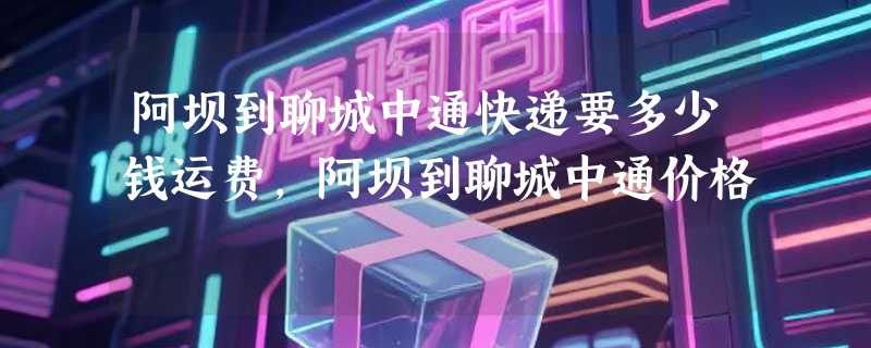 阿坝到聊城中通快递要多少钱运费，阿坝到聊城中通价格