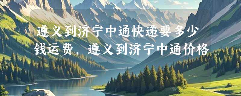 遵义到济宁中通快递要多少钱运费，遵义到济宁中通价格