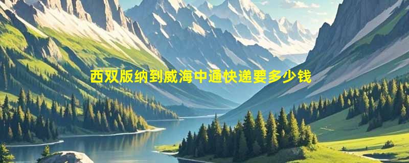 西双版纳到威海中通快递要多少钱运费，西双版纳到威海中通价格