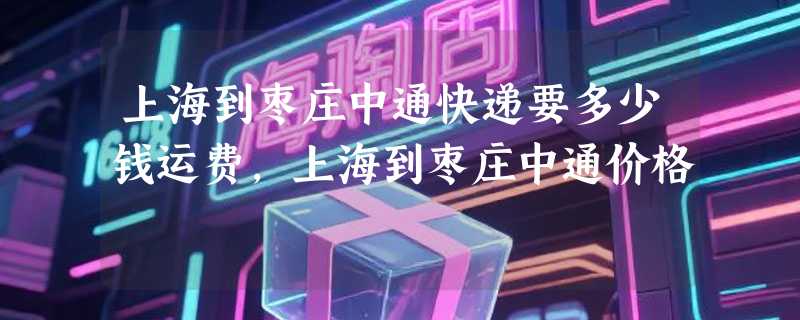 上海到枣庄中通快递要多少钱运费，上海到枣庄中通价格