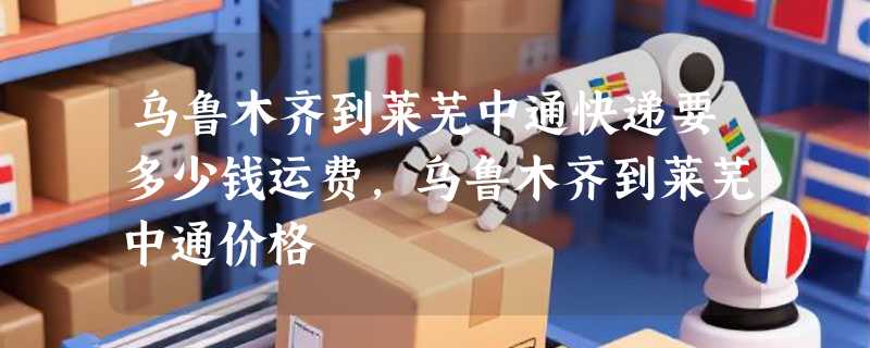 乌鲁木齐到莱芜中通快递要多少钱运费，乌鲁木齐到莱芜中通价格