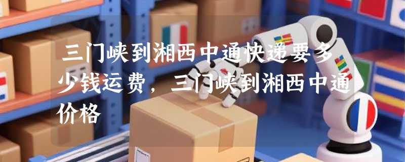 三门峡到湘西中通快递要多少钱运费，三门峡到湘西中通价格