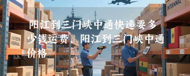 阳江到三门峡中通快递要多少钱运费，阳江到三门峡中通价格