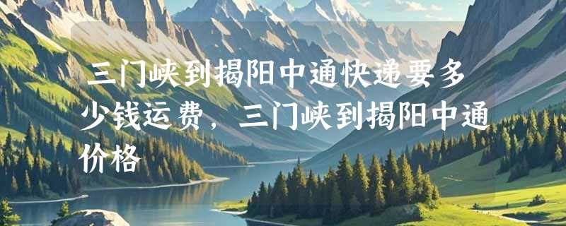 三门峡到揭阳中通快递要多少钱运费，三门峡到揭阳中通价格