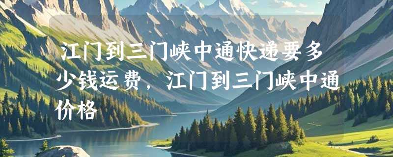 江门到三门峡中通快递要多少钱运费，江门到三门峡中通价格