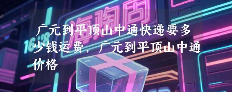 广元到平顶山中通快递要多少钱运费，广元到平顶山中通价格